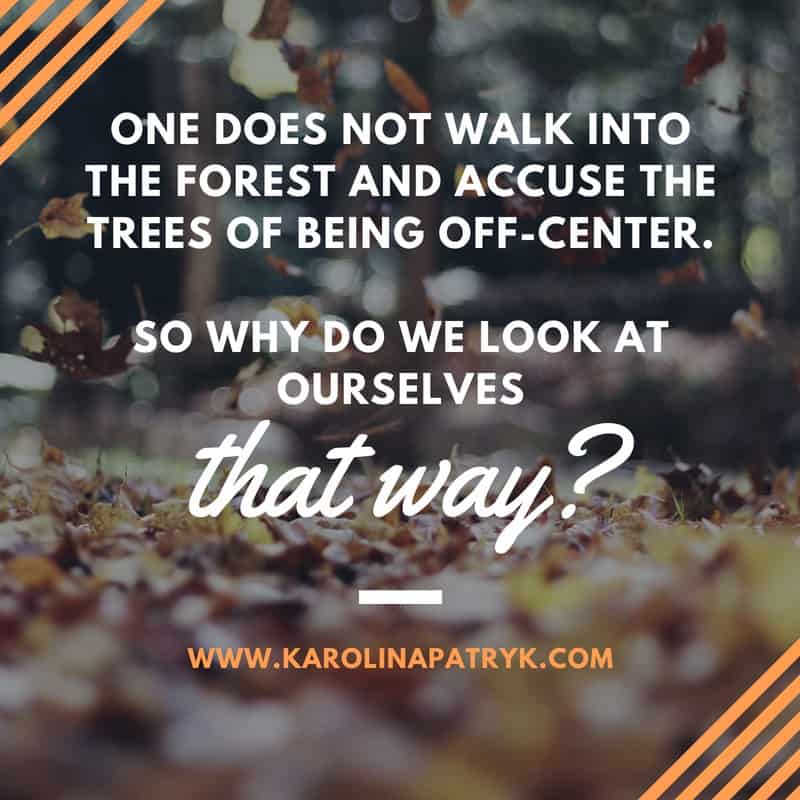 One does not walk into the forest and accuse the trees of being off-center. So why do we look at ourselves that way_